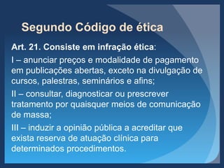 Segundo Código de ética
Art. 21. Consiste em infração ética:
I – anunciar preços e modalidade de pagamento
em publicações abertas, exceto na divulgação de
cursos, palestras, seminários e afins;
II – consultar, diagnosticar ou prescrever
tratamento por quaisquer meios de comunicação
de massa;
III – induzir a opinião pública a acreditar que
exista reserva de atuação clínica para
determinados procedimentos.
 