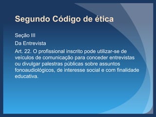 Segundo Código de ética
Seção III
Da Entrevista
Art. 22. O profissional inscrito pode utilizar-se de
veículos de comunicação para conceder entrevistas
ou divulgar palestras públicas sobre assuntos
fonoaudiológicos, de interesse social e com finalidade
educativa.
 