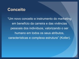 Conceito
“Um novo conceito e instrumento do marketing
em benefício da carreira e das vivências
pessoais dos indivíduos, valorizando o ser
humano em todos os seus atributos,
características e complexa estrutura” (Kotler).
 