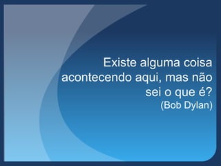 Existe alguma coisa
acontecendo aqui, mas não
sei o que é?
(Bob Dylan)
 