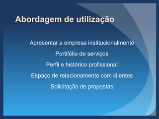 Abordagem de utilização
Apresentar a empresa institucionalmente
Portifólio de serviços
Perfil e histórico profissional
Espaço de relacionamento com clientes
Solicitação de propostas
 