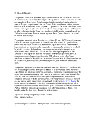 2 – Recorte histórico
Perspectiva da técnica: forma de a gente se comunicar, até por feito da mudança
da mídia, resulta em marcos tecnológicos. Conjunto de técnicas surgem à medida
que a gente se desenvolve. Evoluir para outras tecnologias. Escrita, alfabeto,
prensa de tipos, imprensa escrita, etc. Forma de tecnologia que afetam a nossa
comunicação. Vai ficando mais complexo. O que é mais natural é você saber esses
marcos. Em segundo plano, você precisa ter raciocínio lógico de que a TV sucede
o rádio e não o contrário. É preciso encadeamento lógico dos marcos históricos.
Estão dispensados de decorar nomes, lugares, datas. Quer saber marcos e mais
ou menos a cronologia.
Perspectiva econômica: uso de natureza política. Século 18/20 imperativo anglosaxão. Sociedades anglo-saxões. A centralidade informativa. A capacidade de
produzir e distribuir informação. Pensar que a partir do século 18 se constrói
hegemonia no uso dos meios. Os atores são os países anglo-saxões. No século 20
há a NOII, tentativa de Estado de contrapor esse cenário de concentração
informativa. Nova ordem de ... Estado periféricos atingidos pelo fluxo dos
Estados de contrapor um modelo. Modelo de distribuição pelo unilateral. É
resposta a modelo hegemônico da mídia. NOII não deu certo, não obteve
resultado pretendido. Straubhaar e Mattelart falam da NOII. Há descentralização
da informação, mas noutra via, noutra conjuntura, que nada têm a ver com a
NOII.
Perspectiva econômica: afirmação dos meios a serviço do capital. Transformação
dos meios em plataforma de negócios. Meios se convertem de forma natural e
espontânea em canais de comercio. Os mesmos meios que surgem para servir de
ponte para as pessoas passam a serviço a seus próprios interesses. A partir dos
anos 80, com cenário neoliberal, consagra-se a premissa que os meios são
empresas privadas voltadas para o lucro e sem compromissos sociais. É natural
que ela queira lucro. Nesse novo contexto vale o princípio dos livres fluxos. Os
meios são livres para falar o que bem entenderem ainda que aquilo que falem
seja mais conveniente a seus interesses do que à sociedade que deveriam servir.
Prática midiática comercial preocupada com retorno econômico do que com
função social. De livre esses fluxos têm muito pouco.
3 questoes para quem participou dos debates
3 ou 4 sao discursivas
(modo incógnito no chrome / limpar cookie nos outros navegadores)

 