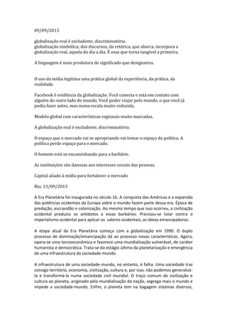 09/09/2013
globalização real é excludente, discriminatória.
globalização simbólica; dos discursos, da retórica, que abarca, incorpora a
globalização real, aquela do dia a dia. É essa que torna tangível a primeira.
A linguagem é mais produtora de significado que designativa.
O uso da mídia legitima uma prática global da experiência, da prática, da
realidade.
Facebook é evidência da globalização. Você conecta e está em contato com
alguém do outro lado do mundo. Você poder viajar pelo mundo, o que você já
podia fazer antes, mas numa escala muito reduzida.
Modelo global com características regionais muito marcadas.
A globalização real é excludente, discriminatório.
O espaço que o mercado vai se apropriando vai tomar o espaço da política. A
política perde espaço para o mercado.
O homem está se encaminhando para a barbárie.
As instituições são danosas aos interesses sociais das pessoas.
Capital aliado à mídia para fortalecer o mercado
Rio, 13/09/2013
A Era Planetária foi inaugurada no século 16. A conquista das Américas e a expansão
das potências ocidentais da Europa sobre o mundo fazem parte dessa era. Época de
predação, escravidão e colonização. Ao mesmo tempo que isso ocorreu, a civilização
ocidental produziu os antídotos a essas barbáries. Precisou-se lutar contra o
imperialismo ocidental para aplicar os valores ocidentais; as ideias emancipadoras.
A etapa atual da Era Planetária começa com a globalização em 1990. O duplo
processo de dominação/emancipação dá ao processo novas características. Agora,
opera-se uma tecnoeconômica e favorece uma mundialização vulnerável, de caráter
humanista e democrática. Trata-se do estágio último da planetarização e emergência
de uma infraestrutura da sociedade-mundo.
A infraestrutura de uma sociedade-mundo, no entanto, é falha. Uma sociedade traz
consigo território, economia, civilização, cultura e, por isso, não podemos generalizála e transformá-la numa sociedade civil mundial. O traço comum de civilização e
cultura ao planeta, originado pela mundialização da nação, segrega mais o mundo e
impede a sociedade-mundo. Enfim, o planeta tem na bagagem sistemas diversos,

 