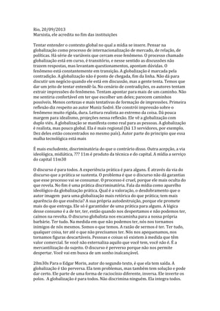 Rio, 20/09/2013
Marxista, ele acredita no fim das instituições
Tentar entender o contexto global no qual a mídia se insere. Pensar na
globalização como processo de internacionalização de mercado, de relação, de
políticas. Há série de variáveis que cercam esse fenômeno. O processo chamado
globalização está em curso, é transitório, e nesse sentido as discussões não
trazem respostas, mas levantam questionamentos, apontam dúvidas. O
fenômeno está constantemente em transição. A globalização é marcada pela
contradição. A globalização não é ponto de chegada, fim da linha. Não dá para
discutir um negócio quando ele está em discussão, mas a gente tenta. Temos que
dar um jeito de tentar entendê-la. No cenário de contradições, os autores tentam
extrair impressões do fenômeno. Tentam apontar para mais de um caminho. Não
me sentiria confortável em ter que escolher um deles; parecem caminhos
possíveis. Menos certezas e mais tentativas de formação de impressões. Primeira
reflexão diz respeito ao autor Muniz Sodré. Ele constrói impressão sobre o
fenômeno muito rígida, dura. Leitura realista ao extremo da coisa. Dá pouca
margem para idealismo, projeções nessa reflexão. Ele vê a globalização com
duplo viés. A globalização se manifesta como real para as pessoas. A globalização
é realista, mas pouco global. Ela é mais regional (há 13 servidores, por exemplo.
Dez deles estão concentrados no mesmo país). Autor parte do principio que essa
malha tecnológica está mais
É mais excludente, discriminatória do que o contrário disso. Outra acepção, a via
ideológica, midiática, ??? 11m é produto da técnica e do capital. A mídia a serviço
do capital 11m30
O discurso é para todos. A experiência prática é para alguns. É através da via do
discurso que a prática se sustenta. O problema é que o discurso não dá garantias
que esse processo vai se consumar. O processo é cruel, porque ele mais oculta do
que revela. No fim é uma prática discriminatória. Fala da mídia como aparelho
ideológico da globalização prática. Qual é a valoração, o desdobramento que o
autor imagem para uma globalização mais retórica do que prática; tem mais
aparência do que essência? A sua própria autodestruição, porque ele promete
mais do que entrega. Ele só é garantidor de uma prática para alguns. A lógica
desse consumo é a de ter, ter, então quando nos despertamos e não podemos ter,
caímos na revolta. O discurso globalista nos encaminha para a nossa própria
barbárie. Ter tudo. Na medida em que não podemos ter, nós nos tornamos
inimigos de nós mesmos. Somos o que temos. A razão de sermos é ter. Ter tudo,
qualquer coisa, ter até o que não precisamos ter. Nós nos apequenamos, nos
tornamos figuras descartáveis. Pessoas e coisas só existem à medida que têm
valor comercial. Se você não externaliza aquilo que você tem, você não é. É a
mercantilização do sujeito. O discurso é perverso porque não nos permite
despertar. Você vai em busca de um sonho inalcançável.
20m30s Para o Edgar Morin, autor do segundo texto, é que ela tem saída. A
globalização é tão perversa. Ela tem problemas, mas também tem solução e pode
dar certo. Ele parte de uma forma de raciocínio diferente, inversa. Ele inverte os
polos. A globalização é para todos. Não discrimina ninguém. Ela integra todos.

 