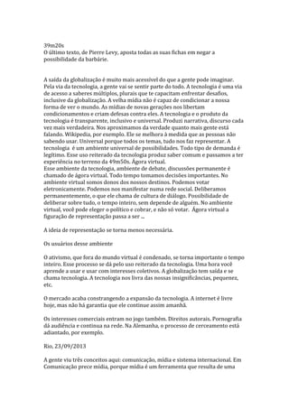 39m20s
O último texto, de Pierre Levy, aposta todas as suas fichas em negar a
possibilidade da barbárie.
A saída da globalização é muito mais acessível do que a gente pode imaginar.
Pela via da tecnologia, a gente vai se sentir parte do todo. A tecnologia é uma via
de acesso a saberes múltiplos, plurais que te capacitam enfrentar desafios,
inclusive da globalização. A velha mídia não é capaz de condicionar a nossa
forma de ver o mundo. As mídias de novas gerações nos libertam
condicionamentos e criam defesas contra eles. A tecnologia e o produto da
tecnologia é transparente, inclusivo e universal. Produzi narrativa, discurso cada
vez mais verdadeira. Nos aproximamos da verdade quanto mais gente está
falando. Wikipedia, por exemplo. Ele se melhora à medida que as pessoas não
sabendo usar. Universal porque todos os temas, tudo nos faz representar. A
tecnologia é um ambiente universal de possibilidades. Todo tipo de demanda é
legítimo. Esse uso reiterado da tecnologia produz saber comum e passamos a ter
experiência no terreno da 49m50s. Ágora virtual.
Esse ambiente da tecnologia, ambiente de debate, discussões permanente é
chamado de ágora virtual. Todo tempo tomamos decisões importantes. No
ambiente virtual somos donos dos nossos destinos. Podemos votar
eletronicamente. Podemos nos manifestar numa rede social. Deliberamos
permanentemente, o que ele chama de cultura de diálogo. Possibilidade de
deliberar sobre tudo, o tempo inteiro, sem depende de alguém. No ambiente
virtual, você pode eleger o político e cobrar, e não só votar. Ágora virtual a
figuração de representação passa a ser ...
A ideia de representação se torna menos necessária.
Os usuários desse ambiente
O ativismo, que fora do mundo virtual é condenado, se torna importante o tempo
inteiro. Esse processo se dá pelo uso reiterado da tecnologia. Uma hora você
aprende a usar e usar com interesses coletivos. A globalização tem saída e se
chama tecnologia. A tecnologia nos livra das nossas insignificâncias, pequenez,
etc.
O mercado acaba constrangendo a expansão da tecnologia. A internet é livre
hoje, mas não há garantia que ele continue assim amanhã.
Os interesses comerciais entram no jogo também. Direitos autorais. Pornografia
dá audiência e continua na rede. Na Alemanha, o processo de cerceamento está
adiantado, por exemplo.
Rio, 23/09/2013
A gente viu três conceitos aqui: comunicação, mídia e sistema internacional. Em
Comunicação prece mídia, porque mídia é um ferramenta que resulta de uma

 