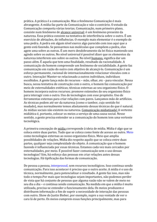 prática. A prática é a comunicação. Mas o fenômeno Comunicação é mais
abrangente. A mídia faz parte da Comunicação e não o contrário. O estudo da
Comunicação comporta várias teorias. Comunicação, num primeiro plano,
consiste num fenômeno de alcance universal; é um fenômeno presente da
natureza. Essa prática consiste na tentativa de interferência sobre o outro. É um
exercício de afetações, de influências. O exemplo mais elementar é o exemplo de
uma pedra. A pedra em algum nível exerce algo parecido com isso aqui que a
gente está fazendo. Se pensarmos nas moléculas que compõem a pedra, elas
agem uma sobre as outras. É um mero desdobramento da lei física mantendo uns
agindo sobre os outros. No nível universal é possível dizer que os elementos da
natureza interferem uns sobre os outros. No nível humano, significa dar um
passo além. É aquela que tem uma finalidade, resultado da racionalidade. A
comunicação do homem compreende um fenômeno de sociabilidade. A gente faz
comunicação em razão do outro com objetivo de alcançá-lo. Comunicação é um
esforço permanente, racional de internacionalmente relacionar vínculos com o
outro. Interação! Manter-se relacionado a outros indivíduos, indivíduos
escolhidos. A gente lança mão de recursos – mão, olhar, etc - para vincular. Nessa
busca, nessa tentativa de construção com o outro, o homem faz comunicação por
meio de externalidades estéticas; técnicas externas ao seu organismo físico. O
homem incorpora outros recursos; promove extensões do seu organismo físico
para interagir com o outro. Uso de tecnologias com esse propósito. Uso de
ferramentas externas para criar relações com pares. Lançamos mão de artifícios.
As técnicas podem até ser da natureza (como o tambor, cujo sentido foi
mudado), mas normalmente temos afastamento dessas técnicas do que é natural.
As mídias sociais não existem na natureza. Comunicação midiatizada! A vertente
midiática é, portanto, colocar os meios a serviço de uma causa social. Nesse
sentido, a gente precisa entender se a comunicação do homem tem uma vertente
tecnológica.
A primeira concepção de mídia corresponde à ideia de mídia. Mídia é algo que se
coloca entre duas partes. Tudo que se coloca como fonte de acesso ao outro. Meio
como tecnologias externas ao nosso organismo físico. Meio que amplia
possiblidades de relações. Mídia diz respeito aquilo que se coloca entre duas
partes, qualquer seja complexidade do objeto. A comunicação que o homem
fazendo é influenciada por essas técnicas. Estamos cada vez mais cercados por
externalidades, por meio. É possível fazer comunicação sem o uso dessas
tecnologias? Sim, há esforço das pessoas em criar relações antes dessas
tecnologias. Há tipificação das formas de comunicação.
De pessoa a pessoa, interpessoal, sem recursos tecnológicos. Isso continua sendo
comunicação. Para isso acontecer é preciso que o outro aceite. A mídia é o uso da
técnica, normalmente, para potencializar o resultado. A gente faz isso, mas não
todo o tempo.Por mais que tecnologias sejam importantes, não podemos perder
de vista que há conjunto de pessoas que alguma razão não se valem de meio no
seu dia a dia – e continua sendo comunicação. Na medida em que a mídia é muito
utilizada, precisa-se entender o funcionamento dela. Os meios produzem e
distribuem informação a fim de suprir a necessidade de interação das pessoas
com outro. Show do Justin Bieber, por exemplo, supre a sua vontade de ver o
cara lá de perto. Os meios cumprem essas funções principalmente, mas para

 