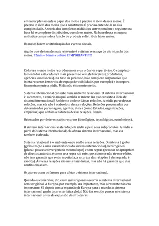entender plenamente o papel dos meios, é preciso ir além desses meios. É
preciso ir além dos meios que a constituem. É preciso entendê-la na sua
complexidade. A teoria dos complexos midiáticos correspondem o seguinte: na
base há o complexo distribuidor, que são os meios. Na base dessa estrutura
midiática cumprindo a função de produzir e distribuir há os meios.
Os meios fazem a vitrinização dos eventos sociais.
Aquilo que ele tem de mais relevante é a vitrine, o espaço de vitrinização dos
meios. 32min – 36min confuso E IMPORTANTE!!!!

Cada vez menos meios reproduzem os seus próprios repertórios. O complexo
fomentador está cada vez mais presente e vem de terceiros (produtoras,
agências, assessorias). Na base da pirâmide, há o complexo corporativo que
injeta recursos (em troca de espaço de visibilidade, por exemplo) e incorpora
financeiramente a mídia. Mídia não é somente meios.
Sistema internacional consiste num ambiente relacional. O sistema internacional
é o contexto, o cenário no qual a mídia se insere. No que consiste a ideia de
sistema internacional? Ambiente onde se dão as relações. A mídia parte dessas
relações, mas ela não é o absoluto dessas relações. Relações processadas por
determinados personagens, agentes, atores (como Estados, organizações,
empresas) que afetam a natureza dessas relações. 50min
Orientados por determinados recursos (ideológicos, tecnológicos, econômicos),
O sistema internacional é afetado pela mídia e pelo seus subprodutos. A mídia é
parte do sistema internacional; ela afeta o sistema internacional, mas ela
também é afetada.
Sistema relacional é o ambiente onde se dão essas relações. O sistema é global
(globalização é uma característica do sistema internacional), heterogêneo
(plural; poucas convergem no mesmo lugar) e sem regras (pessoas se apropriam
de direitos autorais, é como se a regra não existisse, como se não tivesse efeito,
não tem garantia que será respeitada, a natureza das relações é desregrada, é
caótica). Às vezes relações são mais harmônicas, mas não há garantia que elas
continuem assim.
Os atores usam os fatores para afetar o sistema internacional.
Quando os comércios, etc, eram mais regionais ocorria o sistema internacional
sem ser global. A Europa, por exemplo, era importante, mas o restante não era
importante. Só depois com a expansão da Europa para o mundo, o sistema
internacional ganha a característica global. Não faz sentido pensar no sistema
internacional antes da expansão das fronteiras.

 