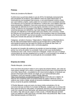 Prêmios
Prêmio de Jornalismo Rui Bianchi
O prêmio teve sua primeira edição no ano de 2015 e foi destinado exclusivamente
para estudantes de jornalismo, para refletirem sobre seu papel influenciador na
construção de uma sociedade mais inclusiva, e com esse propósito mostrar o efeito
que suas matérias, projetos, ações podem ter na maneira como a sociedade percebe
e se relaciona com as pessoas com deficiência. O prêmio tem como objetivo estimular
esses estudantes a debaterem mais sobre esse assunto mostrando a sociedade a
capacidade do deficiente de tomar suas próprias decisões e de se relacionar com o
mundo. O prêmio é em homenagem a Rui Bianchi, respeitado ativista do movimento
social das pessoas com deficiência, cujo maior desejo era ampliar o acesso das
pessoas com deficiência a informações sobre seus direitos civis e humanos, mestre
em Ciências da Comunicação, pela Escola de Comunicações e Artes da Universidade
de São Paulo (ECA/USP), que sempre acreditou na informação como ferramenta mais
eficaz para inclusão das pessoas com deficiência
Categorias: Jornalismo Impresso, Telejornalismo, Webjornalismo e Radiojornalismo
No site (http://premiodejornalismo.sedpcd.sp.gov.br/index.html) contém todas as
informações do prêmio que tem apoio do Governo do Estado de São Paulo, os
vencedores da primeira edição e até a comissão julgadora.
Ao pensar em inovação não podemos nos prender as novas tecnologias, é preciso
pensar nos nichos de público na sociedade. Cada um tem suas necessidades e
maneiras de viver a vida, inovar é mensurar o intangível, é fazer com que a mudança
comece dentro de nós para espalharmos no mundo. E a comunicação é, de verdade, a
melhor ferramenta pra auxiliar na construção de uma sociedade melhor.
Empresa de mídias
Plantão Mesquita - Jornal online
Uma nova forma de produzir notícia é com a ajuda dos próprios leitores, pois cada vez
mais querem interagir com a notícia e de alguma forma servir para o funcionamento de
uma mídia. Nesse intuito, uma plataforma em crescimento é páginas no facebook que
passam informação sobre notícias da cidade, em sua maioria alertados pelos
moradores. Como por exemplo a página Plantão Mesquita
(https://www.facebook.com/plantaomesquita/?fref=ts) construída com o objetivo de
informar aos moradores sobre os acontecimentos da cidade e alertá-los sobre a
violência que ronda a cidade, através da tamanha visibilidade e reconhecimento se
tornou um jornal de grande credibilidade.
O Plantão Mesquita surgiu por jovens de classe média e estudantes a fim de
comunicar tudo que acontece no município de Mesquita, a página que no começo não
tinha ajuda de nenhuma rede publica, foi ganhando estrutura e acompanhantes e hoje
conta com a ajuda de seus internautas que diariamente acompanha suas publicações
de matéria. Hoje além de site, página e redes sociais, o Plantão Mesquita também
conta com telefone e CNPJ para tornar uma ideia ainda mais profissional. Mais no site
(http://plantaomesquita.com/index.html)
 