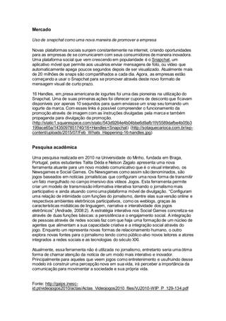 Mercado
Uso de snapchat como uma nova maneira de promover a empresa
Novas plataformas sociais surgem constantemente na internet, criando oportunidades
para as empresas de se comunicarem com seus consumidores de maneira inovadora.
Uma plataforma social que vem crescendo em popularidade é o Snapchat, um
aplicativo móvel que permite aos usuários enviar mensagens de foto, ou vídeo que
automaticamente apaga poucos segundos depois de ser visualizado. Atualmente mais
de 20 milhões de snaps são compartilhados a cada dia. Agora, as empresas estão
começando a usar o Snapchat para se promover através deste novo formato de
mensagem visual de curto prazo.
16 Handles, em,presa americana de iogurtes foi uma das pioneiras na utilização do
Snapchat. Uma de suas primeiras ações foi oferecer cupons de desconto que ficavam
disponíveis por apenas 10 segundos para quem enviasse um snap seu tomando um
iogurte da marca. Com esses links é possível compreender o funcionamento da
promoção através de imagem com as instruções divulgadas pela marca e também
propaganda para divulgação da promoção.
(http://static1.squarespace.com/static/543d9264e4b04bbe6d9afb1f/t/5589dafbe4b05b3
199ace65a/1435097851740/16+Handles+Snapchat) (http://sotaquecarioca.com.br/wp-
content/uploads/2015/07/Feb_Whats_Happening-16-handles.jpg)
Pesquisa acadêmica
Uma pesquisa realizada em 2010 na Universidade do Minho, fundada em Braga,
Portugal, pelos estudantes Talita Déda e Nelson Zagalo apresenta uma nova
ferramenta atuante para um novo modelo comunicativo que é o visual interativo, os
Newsgames e Social Games. Os Newsgames como assim são denominados, são
jogos baseados em notícias jornalísticas que configuram uma nova forma de transmitir
um fato mergulhado no campo imersivo dos vídeos Jogos. Esta ferramenta permite
criar um modelo de transmissão informativa interativa tornando o jornalismo mais
participativo e ainda atuando como uma plataforma móvel de divulgação. “Configuram
uma relação de intimidade com funções do jornalismo, dentre elas sua versão online e
respectivos ambientes eletrônicos participativos, como os weblogs, graças às
características midiáticas de linguagem, narrativa e interatividade dos jogos
eletrônicos” (Andrade, 2008:2). A estratégia interativa nos Social Games concretiza-se
através de duas funções básicas: a persistência e o engajamento social. A integração
de pessoas através de redes sociais faz com que haja uma formação de um núcleo de
agentes que alimentam a sua capacidade criativa e a integração social através do
jogo. Enquanto um representa novas formas de relacionamento humano, o outro
explora novas fontes para o jornalismo tendo como público-alvo novos leitores e atores
integrados a redes sociais e as tecnologias do século XXI.
Atualmente, essa ferramenta não é utilizada no jornalismo, entretanto seria uma ótima
forma de chamar atenção da notícia de um modo mais interativo e inovador.
Principalmente para aqueles que veem jogos como entretenimento e usufruindo desse
modelo irá construir uma percepção nova em sua vida, irá perceber a importância da
comunicação para movimentar a sociedade e sua própria vida.
Fonte: http://gaips.inesc-
id.pt/videojogos2010/actas/Actas_Videojogos2010_files/VJ2010-WIP_P_129-134.pdf
 