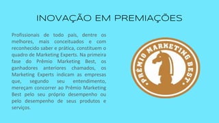 INOVAÇÃO EM PREMIAÇÕES
Profissionais de todo país, dentre os
melhores, mais conceituados e com
reconhecido saber e prática, constituem o
quadro de Marketing Experts. Na primeira
fase do Prêmio Marketing Best, os
ganhadores anteriores chamados, os
Marketing Experts indicam as empresas
que, segundo seu entendimento,
mereçam concorrer ao Prêmio Marketing
Best pelo seu próprio desempenho ou
pelo desempenho de seus produtos e
serviços.
 