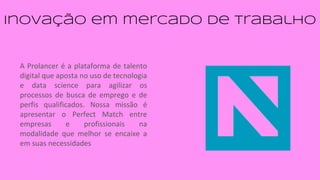 inovação em mercado de trabalho
A Prolancer é a plataforma de talento
digital que aposta no uso de tecnologia
e data science para agilizar os
processos de busca de emprego e de
perfis qualificados. Nossa missão é
apresentar o Perfect Match entre
empresas e profissionais na
modalidade que melhor se encaixe a
em suas necessidades
 