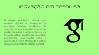 Inovação em Pesquisa
O Google Acadêmico oferece uma
maneira simples e abrangente de
pesquisar literatura acadêmica. De
somente um lugar é possivel procurar por
muitas disciplinas e fontes: artigos, teses,
livros de autores acadêmicos, sociedades
profissionais, universidades online e
outros site. Sempre oferecendo trabalhos
relevantes na pesquisa escolar mundial.
 