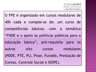O FPE é organizado em cursos modulares de
40h cada e compõe-se de: um curso de
competências    básicas,   com   a    temática
“FNDE e o apoio às políticas públicas para a
educação básica”, pré-requisito para os
outros      oito      cursos         modulares
(PDDE, PTE, PLi, Pnae, Fundeb, Prestação de
Contas, Controle Social e SIOPE).
 