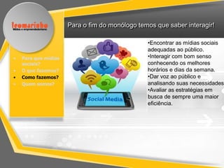 Para o fim do monólogo temos que saber interagir!

                                                •Encontrar as mídias sociais
                                                adequadas ao público.
•   Para que mídias                             •Interagir com bom senso
    sociais?                                    conhecendo os melhores
•   O que fazemos?                              horários e dias da semana.
•   Como fazemos?                               •Dar voz ao público e
•   Quem somos?                                 analisando suas necessidades.
                                                •Avaliar as estratégias em
                                                busca de sempre uma maior
                                                eficiência.
 