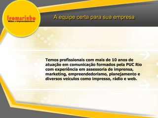 A equipe certa para sua empresa




Temos profissionais com mais de 10 anos de
atuação em comunicação formados pela PUC Rio
com experiência em assessoria de imprensa,
marketing, empreendedorismo, planejamento e
diversos veículos como impresso, rádio e web.
 