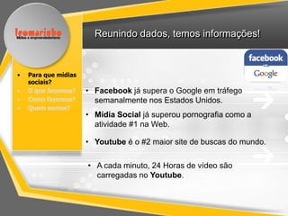 Reunindo dados, temos informações!



•   Para que mídias
    sociais?
•   O que fazemos?    • Facebook já supera o Google em tráfego
•   Como fazemos?       semanalmente nos Estados Unidos.
•   Quem somos?
                      • Mídia Social já superou pornografia como a
                        atividade #1 na Web.

                      • Youtube é o #2 maior site de buscas do mundo.

                      • A cada minuto, 24 Horas de vídeo são
                        carregadas no Youtube.
 