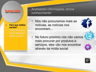 Analisando informações, temos
                      conhecimento!

                      • Nós não procuramos mais as
•   Para que mídias     notícias, as notícias nos
    sociais?
•   O que fazemos?
                        encontram...
•   Como fazemos?
•   Quem somos?
                      • No futuro próximo nós não vamos
                        mais procurar por produtos e
                        serviços, eles vão nos encontrar
                        através da mídia social.
 