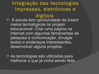 Integração das tecnologias impressas, eletrônicas e digitais   A escola tem oportunidade de inserir meios tecnológicos no projeto educacional. Criar uma página na Internet com algumas ferramentas de pesquisa e comunicação, divulgar textos e endereços interessantes, desenvolver alguns projetos.  As tecnologias são utilizadas para melhorar o que já vinha sendo feito.   