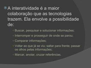 A interatividade é a maior colaboração que as tecnologias trazem. Ela envolve a possibilidade de: Buscar, pesquisar e solucionar informações; Interromper e prosseguir de onde se parou; Comparar informações; Voltar ao que já se viu; saltar para frente; passar os olhos pelas informações; Marcar, anotar, cruzar referências.   