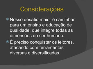 Considerações   Nosso desafio maior é caminhar para um ensino e educação de qualidade, que integre todas as dimensões do ser humano.  É preciso conquistar os leitores, atacando com ferramentas diversas e diversificadas. 
