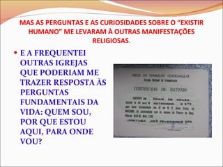 MAS AS PERGUNTAS E AS CURIOSIDADES SOBRE O “EXISTIR HUMANO” ME LEVARAM À OUTRAS MANIFESTAÇÕES RELIGIOSAS . E A FREQUENTEI OUTRAS IGREJAS  QUE PODERIAM ME TRAZER RESPOSTA ÀS PERGUNTAS FUNDAMENTAIS DA VIDA: QUEM SOU, POR QUE ESTOU AQUI, PARA ONDE VOU? 