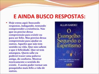 E AINDA BUSCO RESPOSTAS: Hoje estou aqui: buscando respostas, indagando, tentando compreender a existência. Não que eu precise dessa compreensão para existir ou para ser feliz. Mas preciso dessa compreensão para ajudar os outros. Aqueles que não tem sentido na vida. Que não sabem o que é felicidade. Que só tem amargura. Quem sabe eu poderei trazer uma palavra amiga, de conforto. Mostrar teoricamente o sentido do existir.  E assim poder tornar um pouquinho mais feliz a vida de outros.  