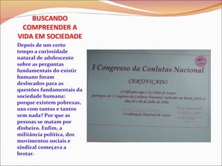 BUSCANDO COMPREENDER A VIDA EM SOCIEDADE Depois de um certo tempo a curiosidade natural de adolescente sobre as perguntas fundamentais do existir humano foram deslocados para as questões fundamentais da sociedade humana: porque existem pobrezas, uns com tantos e tantos sem nada? Por que as pessoas se matam por dinheiro. Enfim, a militância política, dos movimentos sociais e sindical começava a brotar. 