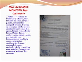 MAS UM GRANDE MOMENTO: Meu Casamento A Vida não  é feita só de trabalhos e estudos, mas também de amor, carinho, paixão, sentimentos, companheirismo. E isto eu encontrei na minha esposa amada: Sandra Fernandes, agora, Sandra Fernandes de Souza. Depois de nos conhecermos, namorarmos, nos casamos para formarmos um casal feliz , com permanentes sentimentos de amor, companheirismo e amizade. Minha verdadeira cara-metade.  Consagramos essa nossa união no dia  21.11.2010. 