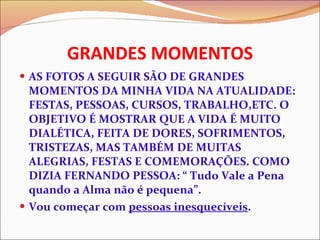 GRANDES MOMENTOS AS FOTOS A SEGUIR SÃO DE GRANDES MOMENTOS DA MINHA VIDA NA ATUALIDADE: FESTAS, PESSOAS, CURSOS, TRABALHO,ETC. O OBJETIVO É MOSTRAR QUE A VIDA É MUITO DIALÉTICA, FEITA DE DORES, SOFRIMENTOS, TRISTEZAS, MAS TAMBÉM DE MUITAS ALEGRIAS, FESTAS E COMEMORAÇÕES. COMO DIZIA FERNANDO PESSOA: “ Tudo Vale a Pena quando a Alma não é pequena”. Vou começar com  pessoas inesquecíveis . 