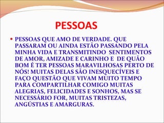 PESSOAS PESSOAS QUE AMO DE VERDADE. QUE PASSARAM OU AINDA ESTÃO PASSANDO PELA MINHA VIDA E TRANSMITINDO  SENTIMENTOS DE AMOR, AMIZADE E CARINHO E  DE QUÃO BOM É TER PESSOAS MARAVILHOSAS PERTO DE NÓS! MUITAS DELAS SÃO INESQUECÍVEIS E FAÇO QUESTÃO QUE VIVAM MUITO TEMPO PARA COMPARTILHAR COMIGO MUITAS ALEGRIAS, FELICIDADES E SONHOS, MAS SE NECESSÁRIO FOR, MUITAS TRISTEZAS, ANGÚSTIAS E AMARGURAS. 