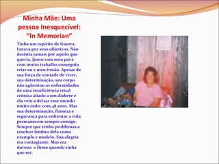 Minha Mãe: Uma pessoa Inesquecível: “In Memorian” Tinha um espírito de Guerra. Lutava por seus objetivos. Não desistia jamais por aquilo que queria. Junto com meu pai e com muito trabalho conseguiu criar eu e meu irmão. Apesar de sua força de vontade de viver, sua determinação, seu corpo não agüentou as enfermidades de uma insuficiência renal crônica aliado a um diabete e ela veio a deixar esse mundo muito cedo: com 48 anos. Mas sua determinação, firmeza e segurança para enfrentar a vida permanecem sempre comigo. Sempre que tenho problemas a resolver lembro dela como exemplo e modelo. Sua alegria era contagiante. Mas era durona  e firme quando tinha que ser.  