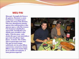 MEU PAI Meu pai. Exemplo de força e de guerra. Durante 11 anos teve força e coragem para cuidar de nossa mãe doente. Não nos abandonou jamais, apesar dos sofrimentos e das agruras que a vida lhe trouxe. Um homem trabalhador, aguerrido, batalhador por aquilo que acredita e que quer. Tem 60 anos , mas ainda diz que é um mocinho e que está em pleno vigor físico. A morte. Ele ri dela. Não se preocupa com isso. Diz que já tem tempo suficiente, já viu seus filhos crescerem, casarem e terem filhos e que está muito feliz. Já ta casado novamente. É uma pessoa especial . 