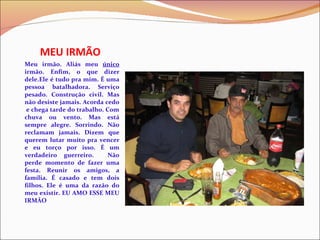 MEU IRMÃO Meu irmão. Aliás meu  único  irmão. Enfim, o que dizer dele.Ele é tudo pra mim. É uma pessoa batalhadora. Serviço pesado. Construção civil. Mas não desiste jamais. Acorda cedo  e chega tarde do trabalho. Com chuva ou vento. Mas está sempre alegre. Sorrindo. Não reclamam jamais. Dizem que querem lutar muito pra vencer e eu torço por isso. É um verdadeiro guerreiro.  Não perde momento de fazer uma festa. Reunir os amigos, a família. É casado e tem dois filhos. Ele é uma da razão do meu existir. EU AMO ESSE MEU IRMÃO 