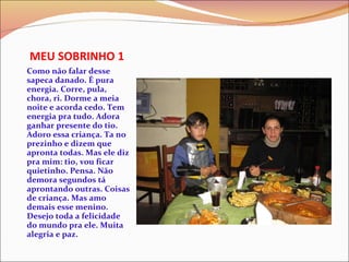 MEU SOBRINHO 1 Como não falar desse sapeca danado. É pura energia. Corre, pula, chora, ri. Dorme a meia noite e acorda cedo. Tem energia pra tudo. Adora ganhar presente do tio. Adoro essa criança. Ta no prezinho e dizem que apronta todas. Mas ele diz pra mim: tio, vou ficar quietinho. Pensa. Não demora segundos tá aprontando outras. Coisas de criança. Mas amo  demais esse menino. Desejo toda a felicidade do mundo pra ele. Muita alegria e paz. 