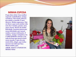MINHA ESPOSA O que dizer dela: Uma mulher especial, trabalhadora, meiga, carinhosa. Não mede esforços pra ajudar o marido. É meu alicerce. Minha segurança. Não sei dizer o que seria minha vida sem ela. É minha, paixão, meu amor eterno. Razão da minha felicidade. Lutamos juntos por nossa felicidade, por nossos sonhos, nossas realizações. É vaidosa., meiga e simpática. Eu À AMO DEMAIS e desejo a ela tudo de bom que possa existir neste mundo. E que ela seja muito feliz, alegre, que tenha sucesso em tudo que faça. Muita saúde e paz. AMOR, VOCÊ É A PAIXÃO DA MINHA VIDA! 