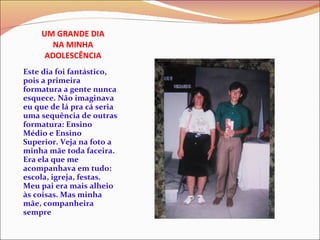 UM GRANDE DIA NA MINHA ADOLESCÊNCIA Este dia foi fantástico, pois a primeira formatura a gente nunca esquece. Não imaginava eu que de lá pra cá seria uma sequência de outras formatura: Ensino Médio e Ensino Superior. Veja na foto a minha mãe toda faceira. Era ela que me acompanhava em tudo: escola, igreja, festas. Meu pai era mais alheio às coisas. Mas minha mãe, companheira sempre 