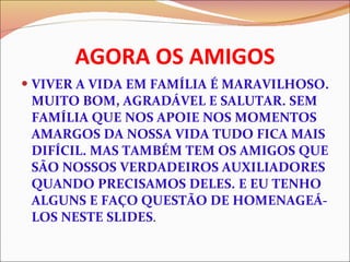 AGORA OS AMIGOS VIVER A VIDA EM FAMÍLIA É MARAVILHOSO. MUITO BOM, AGRADÁVEL E SALUTAR. SEM FAMÍLIA QUE NOS APOIE NOS MOMENTOS  AMARGOS DA NOSSA VIDA TUDO FICA MAIS DIFÍCIL. MAS TAMBÉM TEM OS AMIGOS QUE SÃO NOSSOS VERDADEIROS AUXILIADORES QUANDO PRECISAMOS DELES. E EU TENHO ALGUNS E FAÇO QUESTÃO DE HOMENAGEÁ-LOS NESTE SLIDES . 