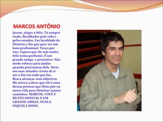 MARCOS ANTÔNIO Jovem, alegre e feliz. Tá sempre rindo. Batalhador pela vida e pelos estudos. Faz faculdade de História e diz que quer ser um bom profissional. Torço por isso. Espero que ele seja muito feliz nesta profissão. É um grande amigo  e prestativo. Não mede esforço para ajudar quando precisamos dele. Sério  em suas atitudes. Gosta de ir até o fim em tudo que faz.  Busca alcançar seus objetivos. Me atrevo a dizer que ele é uma dessas pessoas que Deus põe na nossa vida para iluminar nossos caminhos. MARCOS, VOCÊ É MUITO ESPECIAL E UM GRANDE AMIGO. NUNCA ESQUEÇA DISSO. 