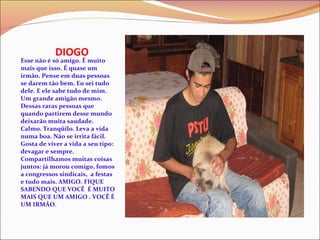 DIOGO Esse não é só amigo. É muito mais que isso. É quase um irmão. Pense em duas pessoas se darem tão bem. Eu sei tudo dele. E ele sabe tudo de mim. Um grande amigão mesmo. Dessas raras pessoas que quando partirem desse mundo deixarão muita saudade. Calmo. Tranqüilo. Leva a vida numa boa. Não se irrita fácil. Gosta de viver a vida a seu tipo: devagar e sempre. Compartilhamos muitas coisas juntos: já morou comigo, fomos a congressos sindicais,  a festas e tudo mais. AMIGO. FIQUE SABENDO QUE VOCÊ  É MUITO MAIS QUE UM AMIGO . VOCÊ É UM IRMÃO . 