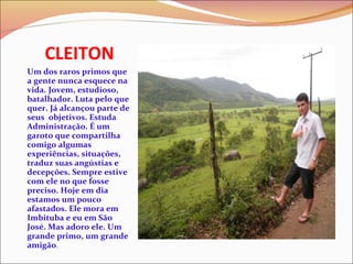 CLEITON Um dos raros primos que a gente nunca esquece na vida. Jovem, estudioso, batalhador. Luta pelo que quer. Já alcançou parte de seus  objetivos. Estuda Administração. É um garoto que compartilha comigo algumas experiências, situações, traduz suas angústias e decepções. Sempre estive com ele no que fosse preciso. Hoje em dia estamos um pouco afastados. Ele mora em Imbituba e eu em São José. Mas adoro ele. Um grande primo, um grande amigão .  