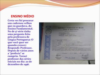 ENSINO MÉDIO Certa vez fui procurar uns cadernos velhos que eu guardava, do Ensino Fundamental. No de 5ª série tinha uma pergunta feita pela professora de Língua Portuguesa: O que você quer ser quando crescer: Respondi: Professor. Depois de vários anos a “profecia” se cumpriu. Tornei professor das séries iniciais no dia: 20 de dezembro de 1996. 