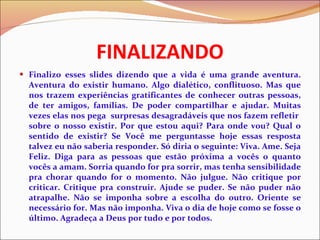 FINALIZANDO Finalizo esses slides dizendo que a vida é uma grande aventura. Aventura do existir humano. Algo dialético, conflituoso. Mas que nos trazem experiências gratificantes de conhecer outras pessoas, de ter amigos, famílias. De poder compartilhar e ajudar. Muitas vezes elas nos pega  surpresas desagradáveis que nos fazem refletir  sobre o nosso existir. Por que estou aqui? Para onde vou? Qual o sentido de existir? Se Você me perguntasse hoje essas resposta talvez eu não saberia responder. Só diria o seguinte: Viva. Ame. Seja Feliz. Diga para as pessoas que estão próxima a vocês o quanto vocês a amam. Sorria quando for pra sorrir, mas tenha sensibilidade pra chorar quando for o momento. Não julgue. Não critique por criticar. Critique pra construir. Ajude se puder. Se não puder não atrapalhe. Não se imponha sobre a escolha do outro. Oriente se necessário for. Mas não imponha. Viva o dia de hoje como se fosse o último. Agradeça a Deus por tudo e por todos. 