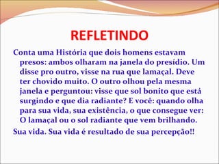 REFLETINDO Conta uma História que dois homens estavam presos: ambos olharam na janela do presídio. Um disse pro outro, visse na rua que lamaçal. Deve ter chovido muito. O outro olhou pela mesma janela e perguntou: visse que sol bonito que está surgindo e que dia radiante? E você: quando olha para sua vida, sua existência, o que consegue ver: O lamaçal ou o sol radiante que vem brilhando. Sua vida. Sua vida é resultado de sua percepção!! 