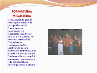 FORMATURA: MAGISTÉRIO Minha segunda grande realização do ponto de vista profissional: Formatura em Habilitação em Magistério para Séries Iniciais ( 1ª à 4ª série) no Instituto Estadual de Educação em Florianópolis, SC. Lembrando que eu morava em Imbituba, mas trabalhava e estudava em Florianópolis e ai conclui mais uma etapa da minha vida estudantil que achava que seria a última 