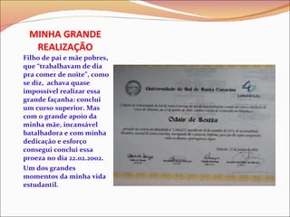 MINHA GRANDE REALIZAÇÃO Filho de pai e mãe pobres, que “trabalhavam de dia pra comer de noite”, como se diz,  achava quase impossível realizar essa grande façanha: conclui um curso superior. Mas com o grande apoio da minha mãe, incansável batalhadora e com minha dedicação e esforço consegui conclui essa proeza no dia 22.02.2002.  Um dos grandes momentos da minha vida estudantil.  
