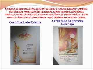NA BUSCA DE RESPOSTAS PARA PERGUNTAS SOBRE O “EXISTIR HUMANO” CAMINHEI  POR DIVERSAS MANIFESTAÇÕES RELIGIOSAS. MINHA PRIMEIRA EXPERIÊNCIA ESPIRITUAL FOI NO CATOLICISMO, FRUTO DA INFLUÊNCIA DE MINHA FAMÍLIA E NESTA CONCLUI VÁRIAS ETAPAS DA DOUTRINA  COMO PRIMEIRA EUCARISTIA E CRISMA. Certificado do Crisma Certificado da primeira Eucaristia 
