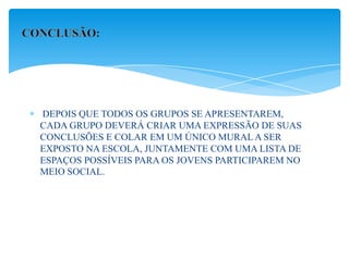 DEPOIS QUE TODOS OS GRUPOS SE APRESENTAREM,
CADA GRUPO DEVERÁ CRIAR UMA EXPRESSÃO DE SUAS
CONCLUSÕES E COLAR EM UM ÚNICO MURAL A SER
EXPOSTO NA ESCOLA, JUNTAMENTE COM UMA LISTA DE
ESPAÇOS POSSÍVEIS PARA OS JOVENS PARTICIPAREM NO
MEIO SOCIAL.
 