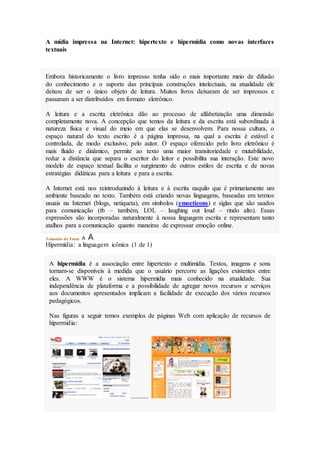 A mídia impressa na Internet: hipertexto e hipermídia como novas interfaces
textuais
Embora historicamente o livro impresso tenha sido o mais importante meio de difusão
do conhecimento e o suporte das principais construções intelectuais, na atualidade ele
deixou de ser o único objeto de leitura. Muitos livros deixaram de ser impressos e
passaram a ser distribuídos em formato eletrônico.
A leitura e a escrita eletrônica dão ao processo de alfabetização uma dimensão
completamente nova. A concepção que temos da leitura e da escrita está subordinada à
natureza física e visual do meio em que elas se desenvolvem. Para nossa cultura, o
espaço natural do texto escrito é a página impressa, na qual a escrita é estável e
controlada, de modo exclusivo, pelo autor. O espaço oferecido pelo livro eletrônico é
mais fluido e dinâmico, permite ao texto uma maior transitoriedade e mutabilidade,
reduz a distância que separa o escritor do leitor e possibilita sua interação. Este novo
modelo de espaço textual facilita o surgimento de outros estilos de escrita e de novas
estratégias didáticas para a leitura e para a escrita.
A Internet está nos reintroduzindo à leitura e à escrita naquilo que é primariamente um
ambiente baseado no texto. Também está criando novas linguagens, baseadas em termos
usuais na Internet (blogs, netiqueta), em símbolos (emocticons) e siglas que são usados
para comunicação (tb – também, LOL – laughing out loud – rindo alto). Essas
expressões são incorporadas naturalmente à nossa linguagem escrita e representam tanto
atalhos para a comunicação quanto maneiras de expressar emoção online.
Tamanho da Fonte:
Hipermídia: a linguagem icônica (1 de 1)
A hipermídia é a associação entre hipertexto e multimídia. Textos, imagens e sons
tornam-se disponíveis à medida que o usuário percorre as ligações existentes entre
eles. A WWW é o sistema hipermídia mais conhecido na atualidade. Sua
independência de plataforma e a possibilidade de agregar novos recursos e serviços
aos documentos apresentados implicam a facilidade de execução dos vários recursos
pedagógicos.
Nas figuras a seguir temos exemplos de páginas Web com aplicação de recursos de
hipermídia:
...........
 