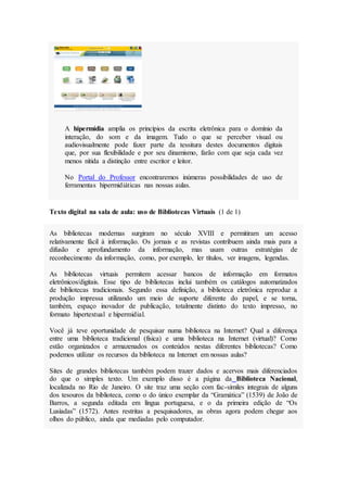 A hipermídia amplia os princípios da escrita eletrônica para o domínio da
interação, do som e da imagem. Tudo o que se perceber visual ou
audiovisualmente pode fazer parte da tessitura destes documentos digitais
que, por sua flexibilidade e por seu dinamismo, farão com que seja cada vez
menos nítida a distinção entre escritor e leitor.
No Portal do Professor encontraremos inúmeras possibilidades de uso de
ferramentas hipermidiáticas nas nossas aulas.
Texto digital na sala de aula: uso de Bibliotecas Virtuais (1 de 1)
As bibliotecas modernas surgiram no século XVIII e permitiram um acesso
relativamente fácil à informação. Os jornais e as revistas contribuem ainda mais para a
difusão e aprofundamento da informação, mas usam outras estratégias de
reconhecimento da informação, como, por exemplo, ler títulos, ver imagens, legendas.
As bibliotecas virtuais permitem acessar bancos de informação em formatos
eletrônicos/digitais. Esse tipo de bibliotecas inclui também os catálogos automatizados
de bibliotecas tradicionais. Segundo essa definição, a biblioteca eletrônica reproduz a
produção impressa utilizando um meio de suporte diferente do papel, e se torna,
também, espaço inovador de publicação, totalmente distinto do texto impresso, no
formato hipertextual e hipermidial.
Você já teve oportunidade de pesquisar numa biblioteca na Internet? Qual a diferença
entre uma biblioteca tradicional (física) e uma biblioteca na Internet (virtual)? Como
estão organizados e armazenados os conteúdos nestas diferentes bibliotecas? Como
podemos utilizar os recursos da biblioteca na Internet em nossas aulas?
Sites de grandes bibliotecas também podem trazer dados e acervos mais diferenciados
do que o simples texto. Um exemplo disso é a página da Biblioteca Nacional,
localizada no Rio de Janeiro. O site traz uma seção com fac-símiles integrais de alguns
dos tesouros da biblioteca, como o do único exemplar da “Gramática” (1539) de João de
Barros, a segunda editada em língua portuguesa, e o da primeira edição de “Os
Lusíadas” (1572). Antes restritas a pesquisadores, as obras agora podem chegar aos
olhos do público, ainda que mediadas pelo computador.
 