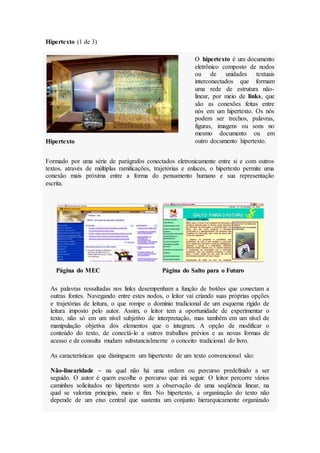 Hipertexto (1 de 3)
O hipertexto é um documento
eletrônico composto de nodos
ou de unidades textuais
interconectados que formam
uma rede de estrutura não-
linear, por meio de links, que
são as conexões feitas entre
nós em um hipertexto. Os nós
podem ser trechos, palavras,
figuras, imagens ou sons no
mesmo documento ou em
outro documento hipertexto.
Hipertexto
Formado por uma série de parágrafos conectados eletronicamente entre si e com outros
textos, através de múltiplas ramificações, trajetórias e enlaces, o hipertexto permite uma
conexão mais próxima entre a forma do pensamento humano e sua representação
escrita.
Página do MEC Página do Salto para o Futuro
As palavras ressaltadas nos links desempenham a função de botões que conectam a
outras fontes. Navegando entre estes nodos, o leitor vai criando suas próprias opções
e trajetórias de leitura, o que rompe o domínio tradicional de um esquema rígido de
leitura imposto pelo autor. Assim, o leitor tem a oportunidade de experimentar o
texto, não só em um nível subjetivo de interpretação, mas também em um nível de
manipulação objetiva dos elementos que o integram. A opção de modificar o
conteúdo do texto, de conectá-lo a outros trabalhos prévios e as novas formas de
acesso e de consulta mudam substancialmente o conceito tradicional do livro.
As características que distinguem um hipertexto de um texto convencional são:
Não-linearidade – na qual não há uma ordem ou percurso predefinido a ser
seguido. O autor é quem escolhe o percurso que irá seguir. O leitor percorre vários
caminhos solicitados no hipertexto sem a observação de uma seqüência linear, na
qual se valoriza princípio, meio e fim. No hipertexto, a organização do texto não
depende de um eixo central que sustenta um conjunto hierarquicamente organizado
 
